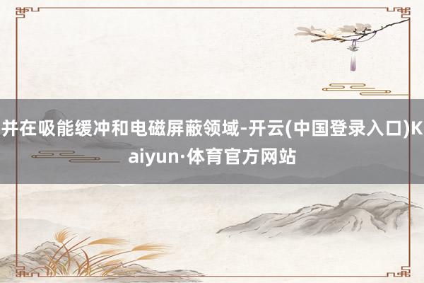 并在吸能缓冲和电磁屏蔽领域-开云(中国登录入口)Kaiyun·体育官方网站