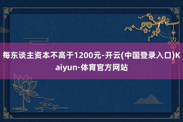 每东谈主资本不高于1200元-开云(中国登录入口)Kaiyun·体育官方网站