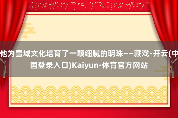 他为雪域文化培育了一颗细腻的明珠——藏戏-开云(中国登录入口)Kaiyun·体育官方网站