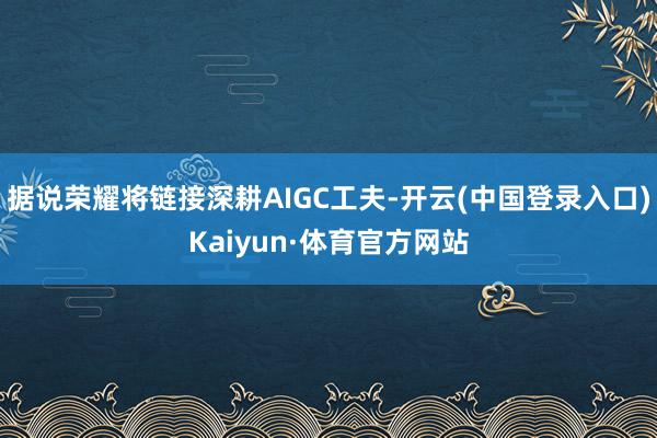 据说荣耀将链接深耕AIGC工夫-开云(中国登录入口)Kaiyun·体育官方网站