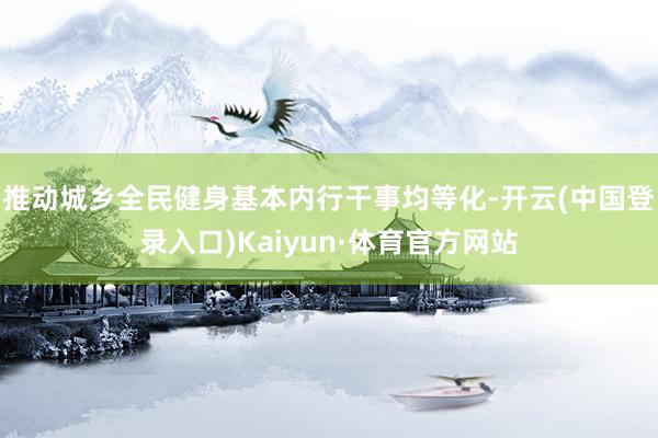 推动城乡全民健身基本内行干事均等化-开云(中国登录入口)Kaiyun·体育官方网站