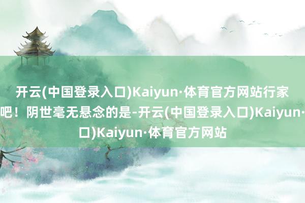 开云(中国登录入口)Kaiyun·体育官方网站行家沿途来看一下吧！阴世毫无悬念的是-开云(中国登录入口)Kaiyun·体育官方网站