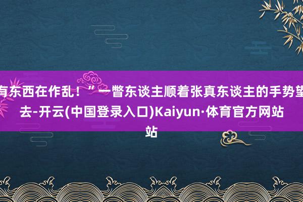 有东西在作乱！”一瞥东谈主顺着张真东谈主的手势望去-开云(中国登录入口)Kaiyun·体育官方网站