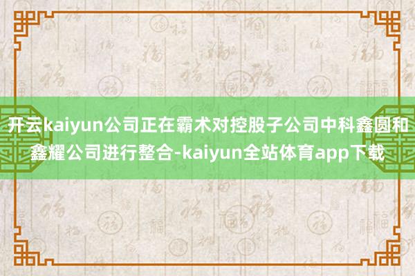 开云kaiyun公司正在霸术对控股子公司中科鑫圆和鑫耀公司进行整合-kaiyun全站体育app下载