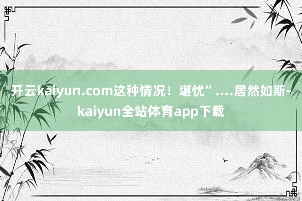 开云kaiyun.com这种情况！堪忧”....居然如斯-kaiyun全站体育app下载