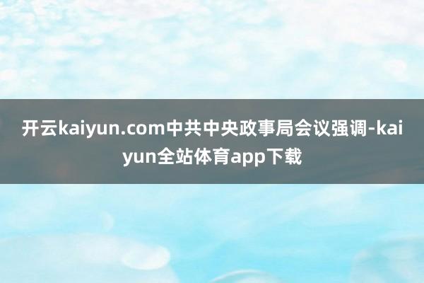 开云kaiyun.com中共中央政事局会议强调-kaiyun全站体育app下载