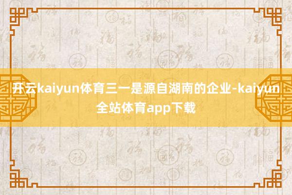 开云kaiyun体育三一是源自湖南的企业-kaiyun全站体育app下载