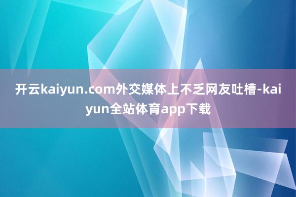 开云kaiyun.com外交媒体上不乏网友吐槽-kaiyun全站体育app下载