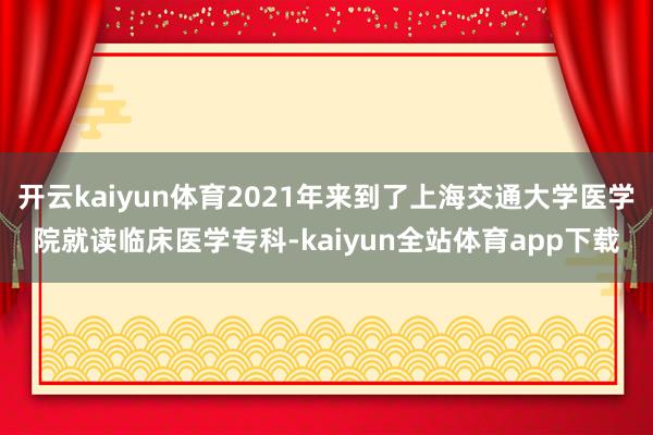 开云kaiyun体育2021年来到了上海交通大学医学院就读临床医学专科-kaiyun全站体育app下载