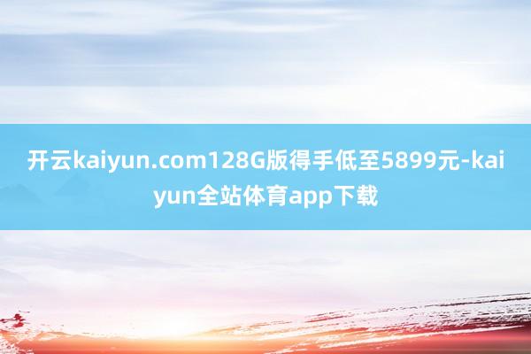 开云kaiyun.com128G版得手低至5899元-kaiyun全站体育app下载