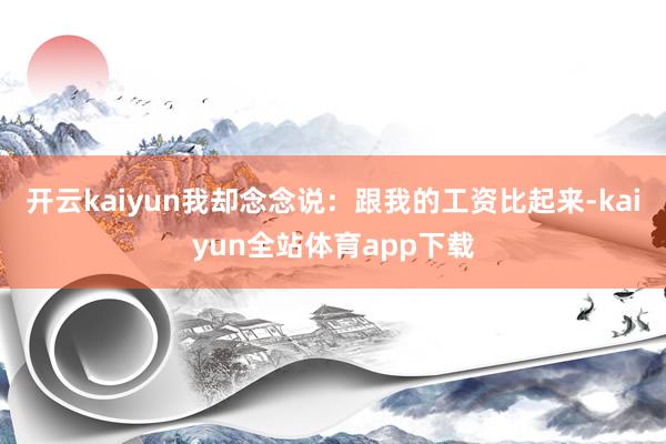 开云kaiyun我却念念说：跟我的工资比起来-kaiyun全站体育app下载