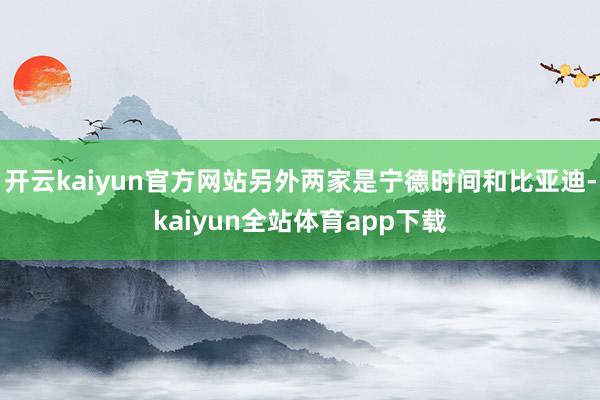 开云kaiyun官方网站另外两家是宁德时间和比亚迪-kaiyun全站体育app下载
