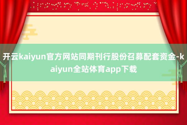 开云kaiyun官方网站同期刊行股份召募配套资金-kaiyun全站体育app下载