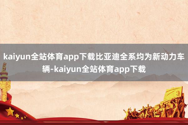 kaiyun全站体育app下载比亚迪全系均为新动力车辆-kaiyun全站体育app下载