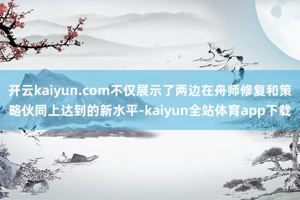 开云kaiyun.com不仅展示了两边在舟师修复和策略伙同上达到的新水平-kaiyun全站体育app下载