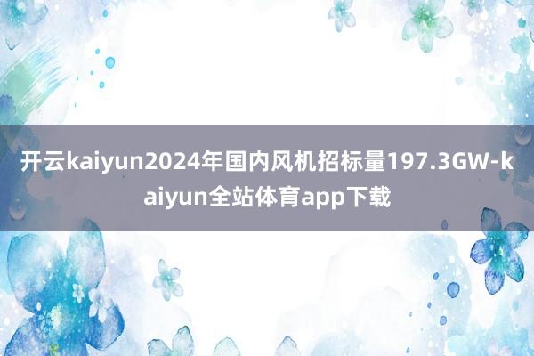 开云kaiyun2024年国内风机招标量197.3GW-kaiyun全站体育app下载