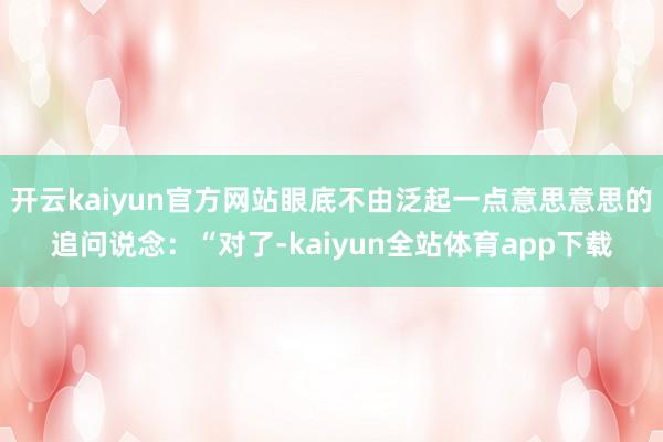 开云kaiyun官方网站眼底不由泛起一点意思意思的追问说念：“对了-kaiyun全站体育app下载