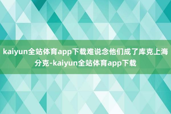 kaiyun全站体育app下载难说念他们成了库克上海分克-kaiyun全站体育app下载