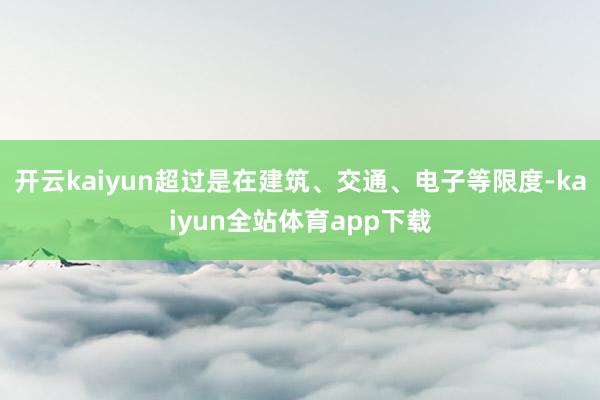开云kaiyun超过是在建筑、交通、电子等限度-kaiyun全站体育app下载
