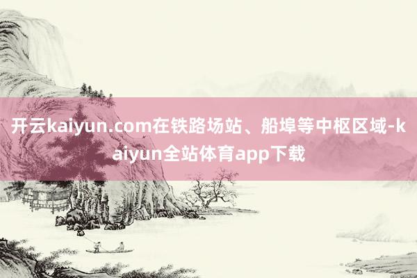 开云kaiyun.com在铁路场站、船埠等中枢区域-kaiyun全站体育app下载