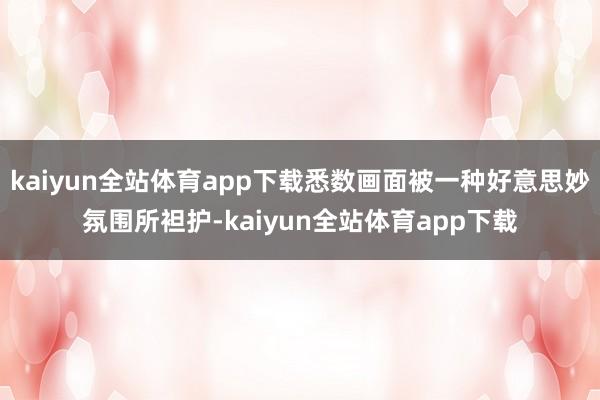 kaiyun全站体育app下载悉数画面被一种好意思妙氛围所袒护-kaiyun全站体育app下载