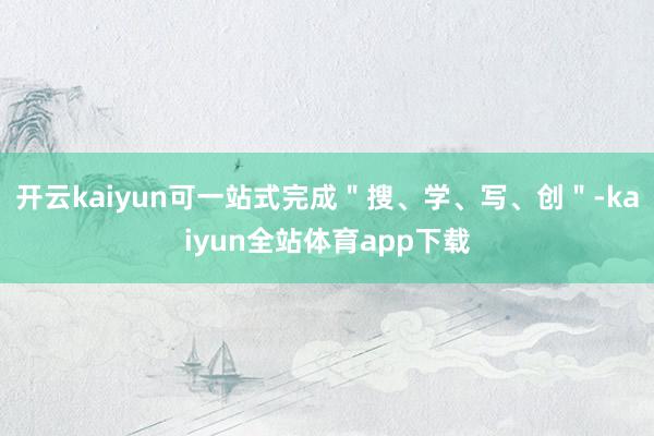 开云kaiyun可一站式完成＂搜、学、写、创＂-kaiyun全站体育app下载