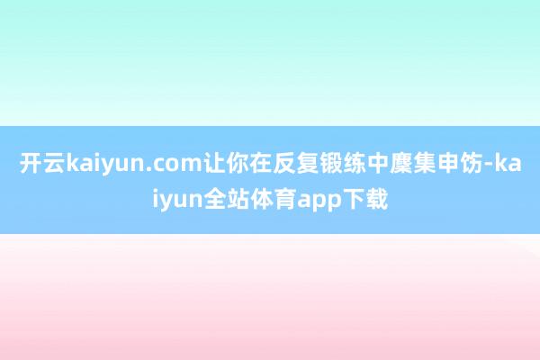 开云kaiyun.com让你在反复锻练中麇集申饬-kaiyun全站体育app下载