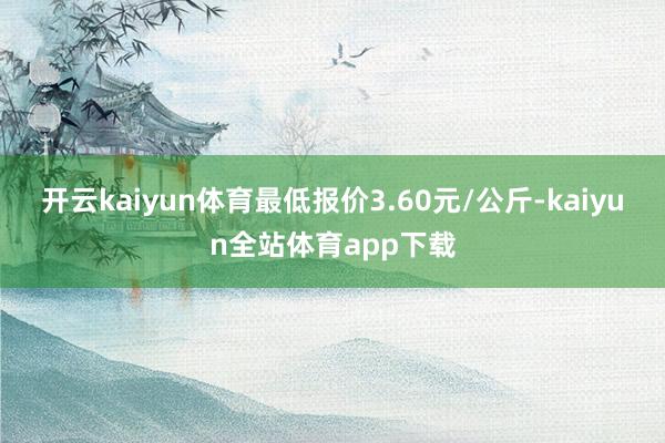 开云kaiyun体育最低报价3.60元/公斤-kaiyun全站体育app下载