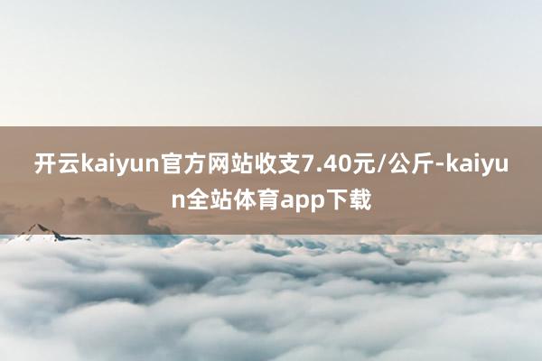 开云kaiyun官方网站收支7.40元/公斤-kaiyun全站体育app下载