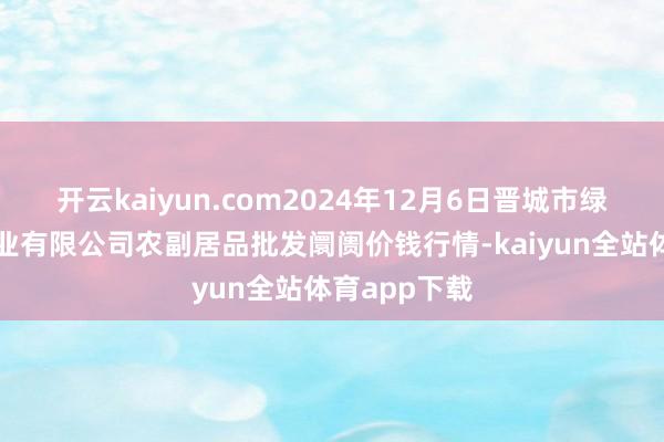 开云kaiyun.com2024年12月6日晋城市绿盛农工商实业有限公司农副居品批发阛阓价钱行情-kaiyun全站体育app下载