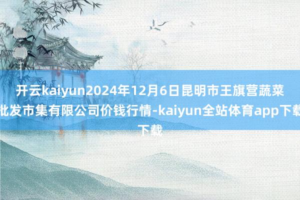 开云kaiyun2024年12月6日昆明市王旗营蔬菜批发市集有限公司价钱行情-kaiyun全站体育app下载