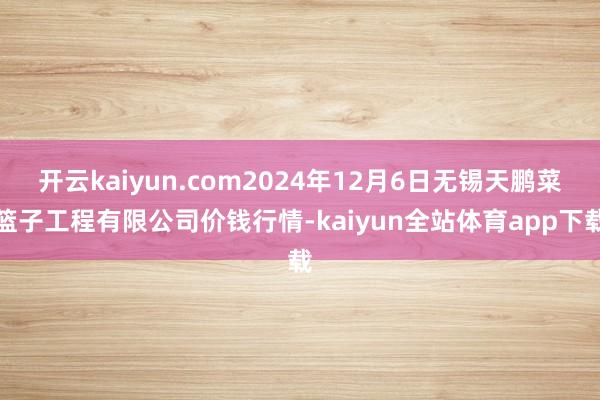 开云kaiyun.com2024年12月6日无锡天鹏菜篮子工程有限公司价钱行情-kaiyun全站体育app下载