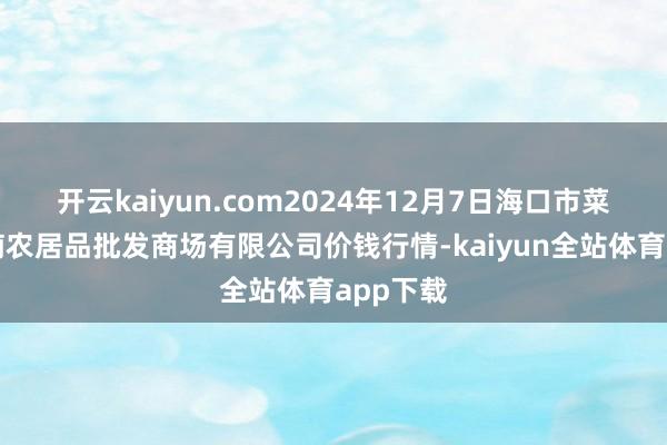 开云kaiyun.com2024年12月7日海口市菜篮子江楠农居品批发商场有限公司价钱行情-kaiyun全站体育app下载