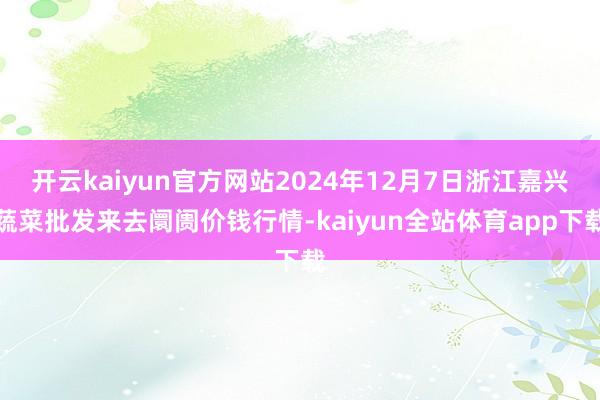 开云kaiyun官方网站2024年12月7日浙江嘉兴蔬菜批发来去阛阓价钱行情-kaiyun全站体育app下载