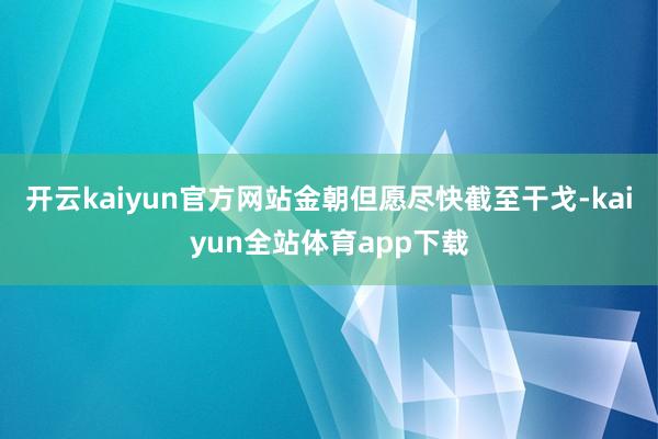 开云kaiyun官方网站金朝但愿尽快截至干戈-kaiyun全站体育app下载