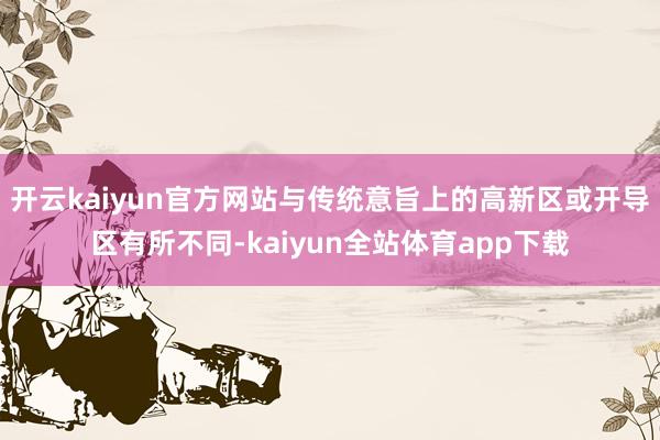 开云kaiyun官方网站与传统意旨上的高新区或开导区有所不同-kaiyun全站体育app下载
