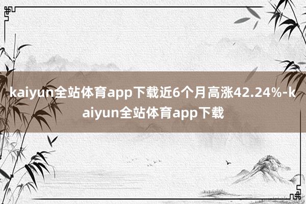 kaiyun全站体育app下载近6个月高涨42.24%-kaiyun全站体育app下载
