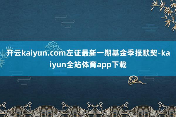 开云kaiyun.com左证最新一期基金季报默契-kaiyun全站体育app下载