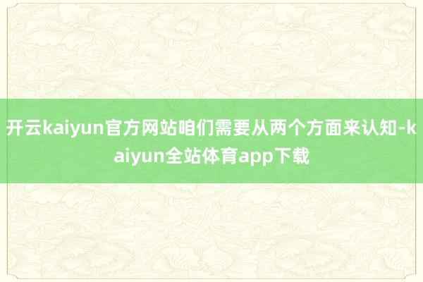 开云kaiyun官方网站咱们需要从两个方面来认知-kaiyun全站体育app下载