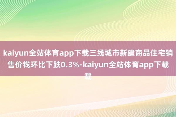 kaiyun全站体育app下载三线城市新建商品住宅销售价钱环比下跌0.3%-kaiyun全站体育app下载
