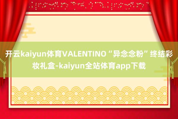 开云kaiyun体育VALENTINO“异念念粉”终结彩妆礼盒-kaiyun全站体育app下载