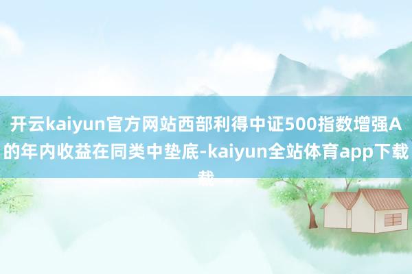 开云kaiyun官方网站西部利得中证500指数增强A的年内收益在同类中垫底-kaiyun全站体育app下载