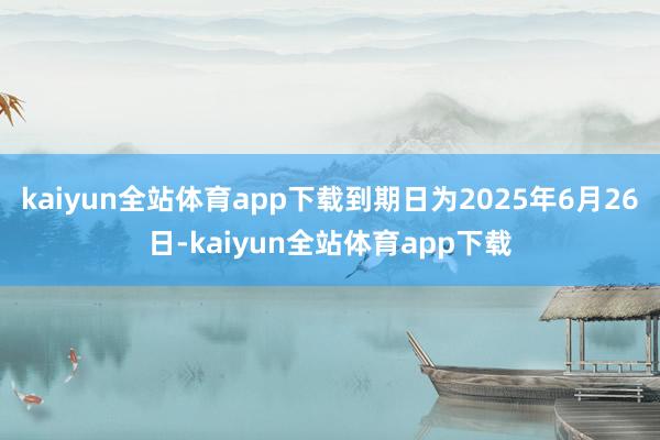 kaiyun全站体育app下载到期日为2025年6月26日-kaiyun全站体育app下载