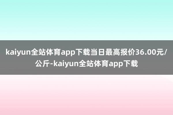kaiyun全站体育app下载当日最高报价36.00元/公斤-kaiyun全站体育app下载