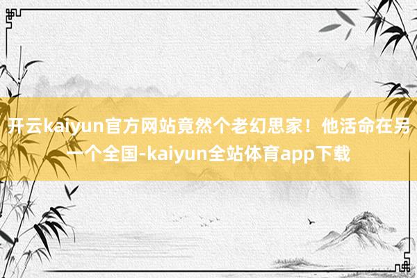 开云kaiyun官方网站竟然个老幻思家！他活命在另一个全国-kaiyun全站体育app下载