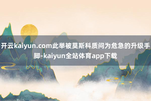 开云kaiyun.com此举被莫斯科质问为危急的升级手脚-kaiyun全站体育app下载