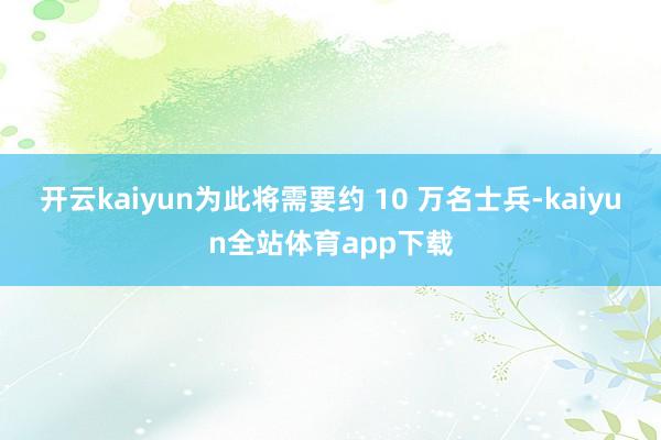 开云kaiyun为此将需要约 10 万名士兵-kaiyun全站体育app下载