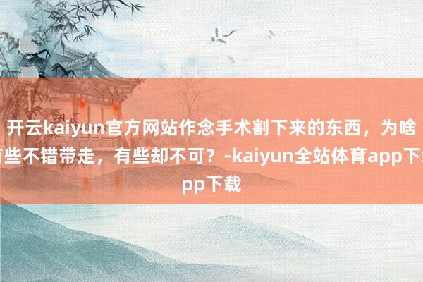 开云kaiyun官方网站作念手术割下来的东西，为啥有些不错带走，有些却不可？-kaiyun全站体育app下载