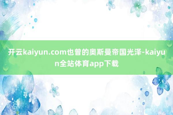 开云kaiyun.com也曾的奥斯曼帝国光泽-kaiyun全站体育app下载