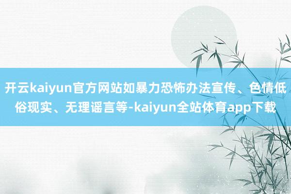 开云kaiyun官方网站如暴力恐怖办法宣传、色情低俗现实、无理谣言等-kaiyun全站体育app下载